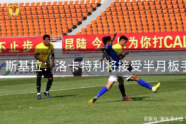 斯基拉：洛卡特利将接受半月板手术，预计明年1月复出