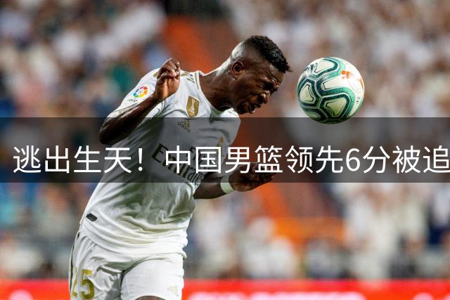 逃出生天！中国男篮领先6分被追平 杨瀚森绝杀带队险胜过关